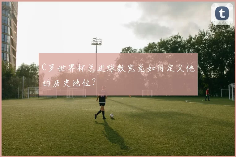 C罗世界杯总进球数究竟如何定义他的历史地位?