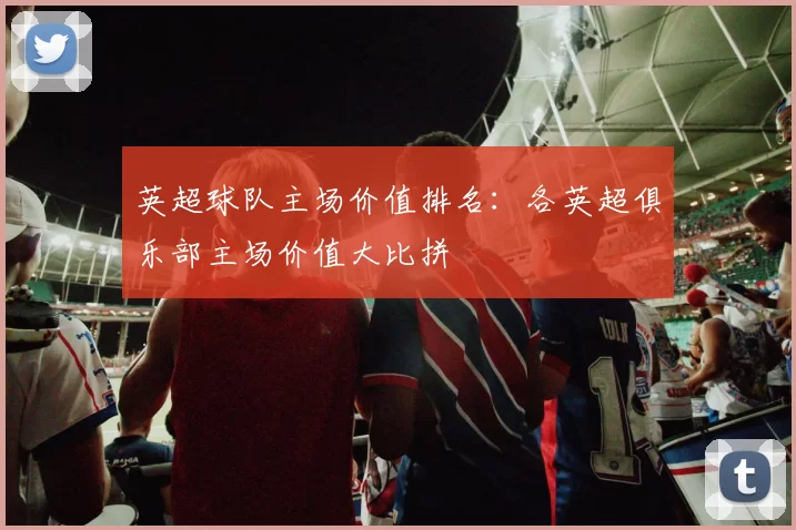 英超球队主场价值排名:各英超俱乐部主场价值大比拼