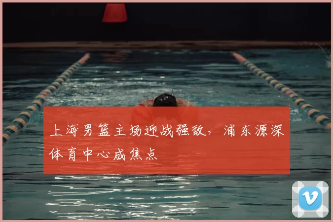 上海男篮主场迎战强敌，浦东源深体育中心成焦点