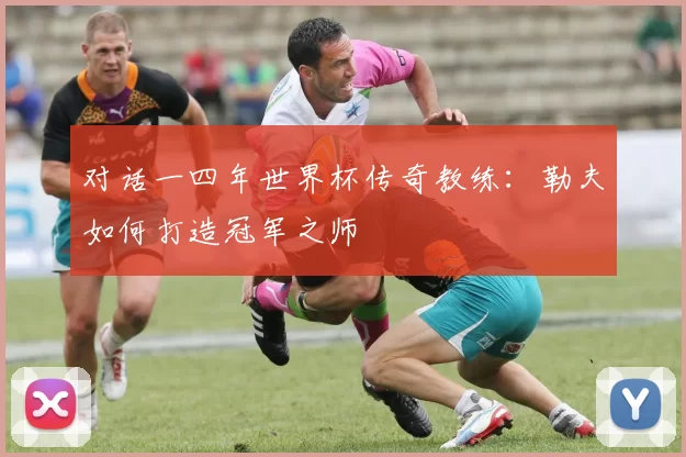 对话一四年世界杯传奇教练:勒夫如何打造冠军之师