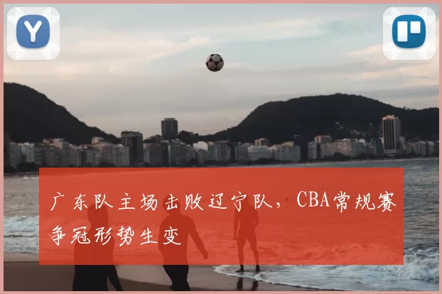 广东队主场击败辽宁队，CBA常规赛争冠形势生变