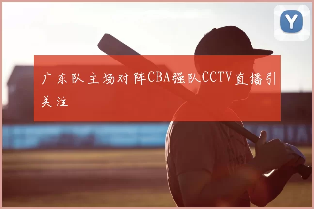广东队主场对阵CBA强队CCTV直播引关注