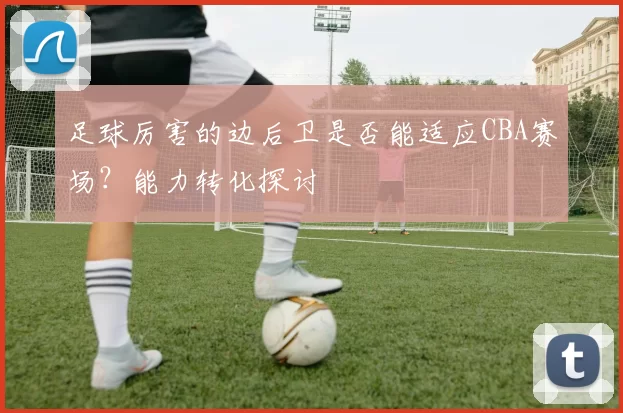 足球厉害的边后卫是否能适应CBA赛场?能力转化探讨