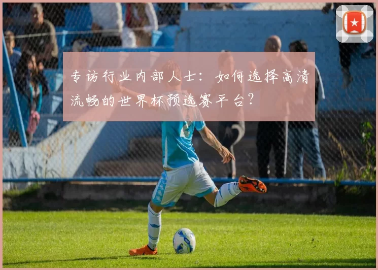 专访行业内部人士：如何选择高清流畅的世界杯预选赛平台？