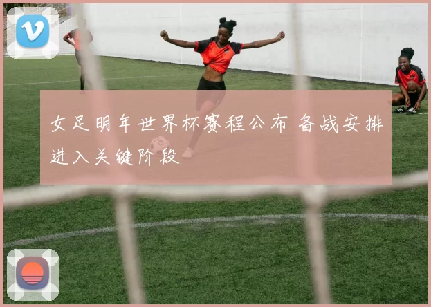 女足明年世界杯赛程公布 备战安排进入关键阶段