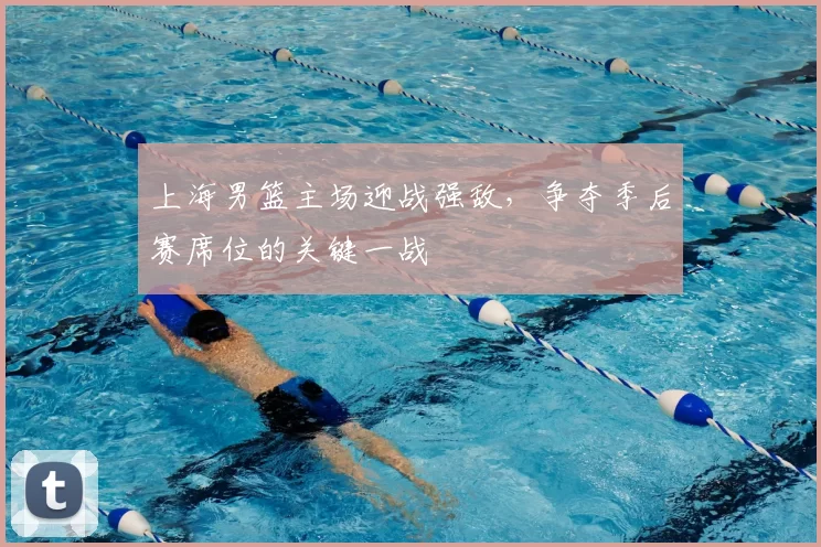 上海男篮主场迎战强敌,争夺季后赛席位的关键一战