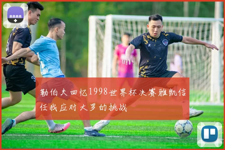 勒伯夫回忆1998世界杯决赛雅凯信任我应对大罗的挑战
