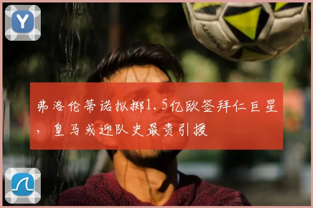 弗洛伦蒂诺拟掷1.5亿欧签拜仁巨星,皇马或迎队史最贵引援