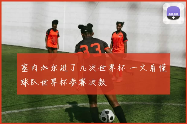 塞内加尔进了几次世界杯 一文看懂球队世界杯参赛次数
