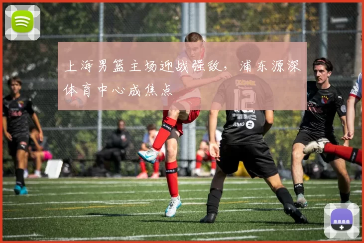 上海男篮主场迎战强敌,浦东源深体育中心成焦点