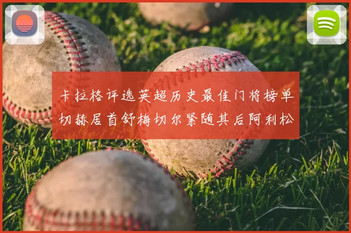 卡拉格评选英超历史最佳门将榜单切赫居首舒梅切尔紧随其后阿利松位列第三