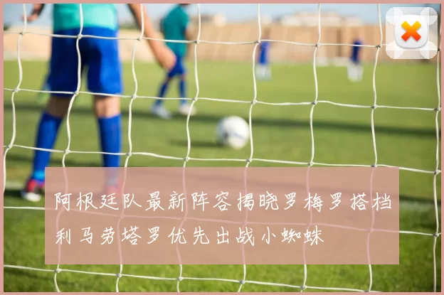 阿根廷队最新阵容揭晓罗梅罗搭档利马劳塔罗优先出战小蜘蛛