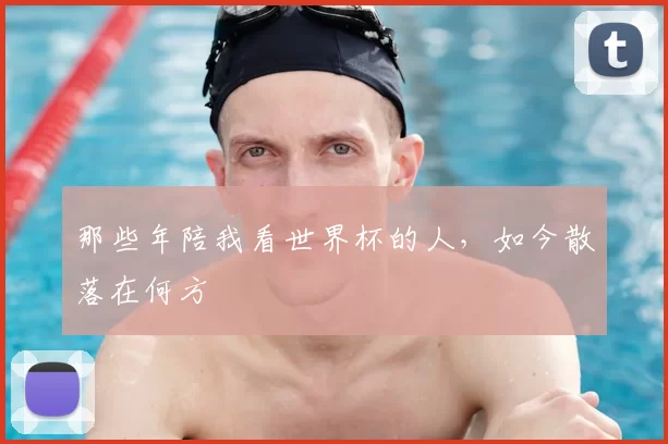 那些年陪我看世界杯的人,如今散落在何方