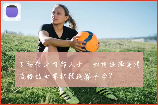 专访行业内部人士:如何选择高清流畅的世界杯预选赛平台?