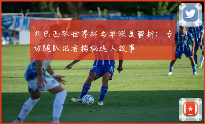 年巴西队世界杯名单深度解析：专访随队记者揭秘选人故事