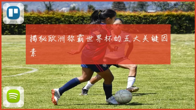揭秘欧洲称霸世界杯的五大关键因素