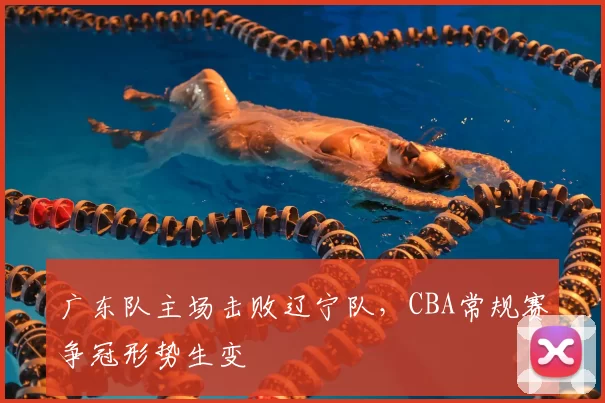 广东队主场击败辽宁队,CBA常规赛争冠形势生变