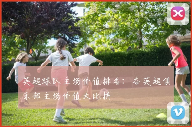 英超球队主场价值排名:各英超俱乐部主场价值大比拼