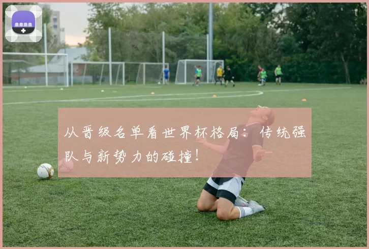 从晋级名单看世界杯格局:传统强队与新势力的碰撞!