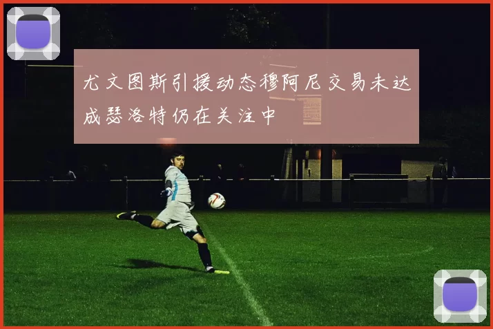 尤文图斯引援动态穆阿尼交易未达成瑟洛特仍在关注中