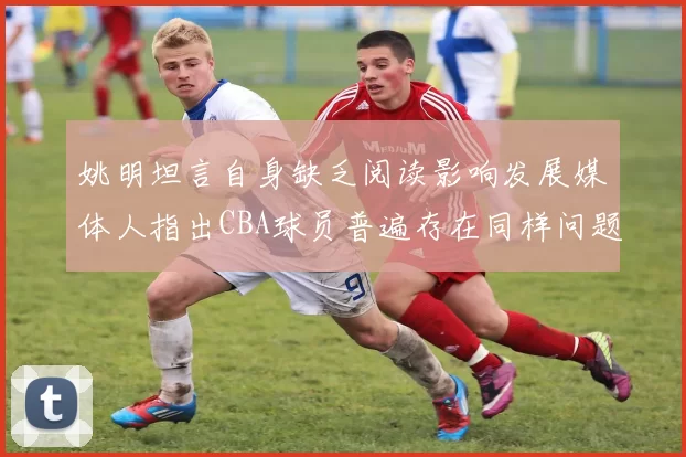 姚明坦言自身缺乏阅读影响发展媒体人指出CBA球员普遍存在同样问题