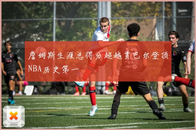 詹姆斯生涯总得分超越贾巴尔登顶NBA历史第一