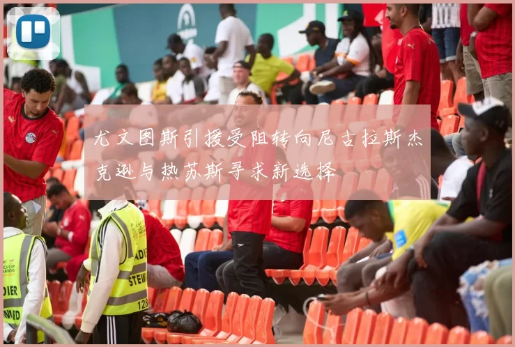 尤文图斯引援受阻转向尼古拉斯杰克逊与热苏斯寻求新选择