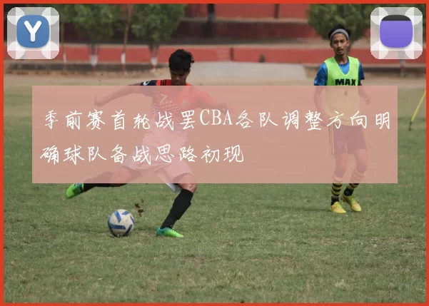 季前赛首轮战罢CBA各队调整方向明确球队备战思路初现