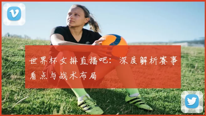 世界杯女排直播吧:深度解析赛事看点与战术布局