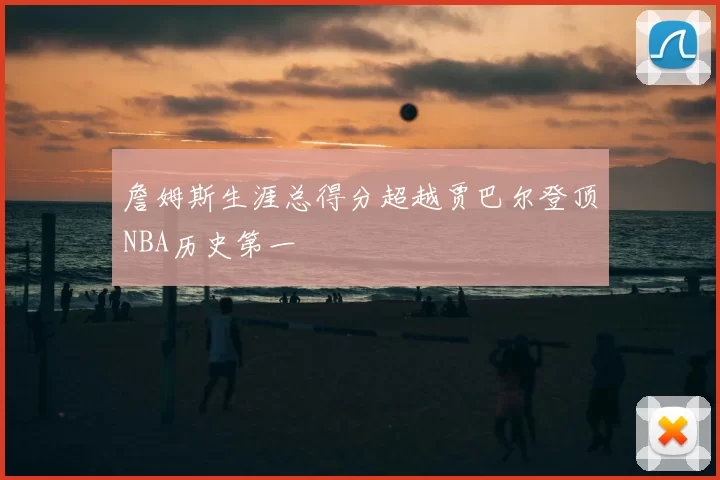 詹姆斯生涯总得分超越贾巴尔登顶NBA历史第一
