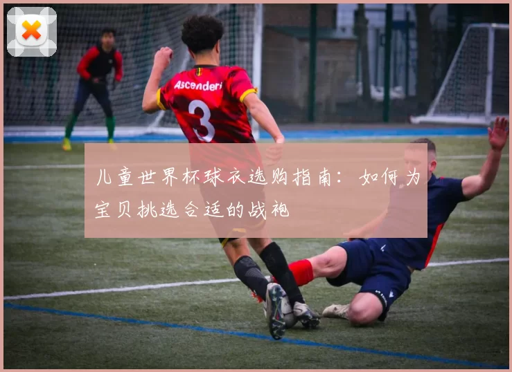 儿童世界杯球衣选购指南：如何为宝贝挑选合适的战袍