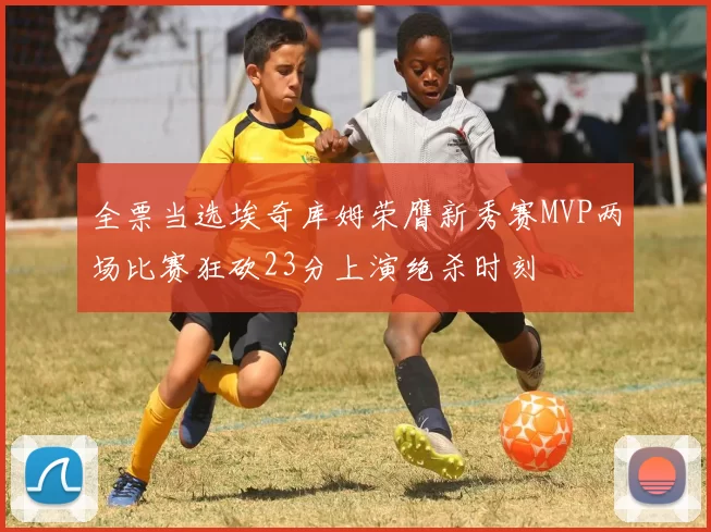 全票当选埃奇库姆荣膺新秀赛MVP两场比赛狂砍23分上演绝杀时刻