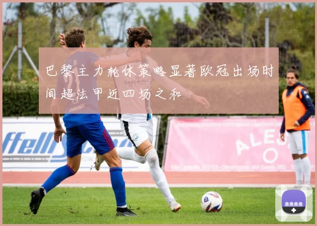 巴黎主力轮休策略显著欧冠出场时间超法甲近四场之和