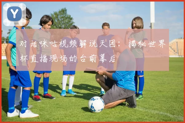 对话咪咕视频解说天团：揭秘世界杯直播现场的台前幕后