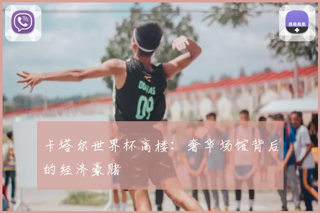 卡塔尔世界杯高楼:奢华场馆背后的经济豪赌