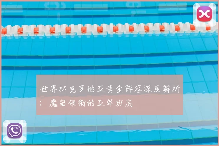 世界杯克罗地亚黄金阵容深度解析:魔笛领衔的亚军班底