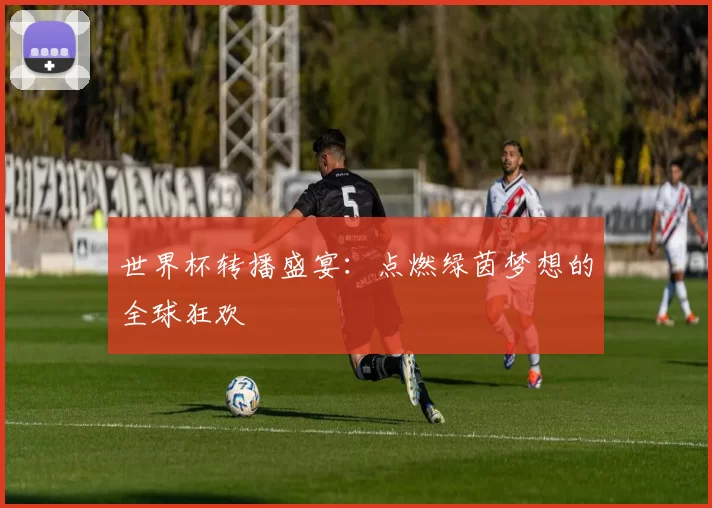 世界杯转播盛宴:点燃绿茵梦想的全球狂欢