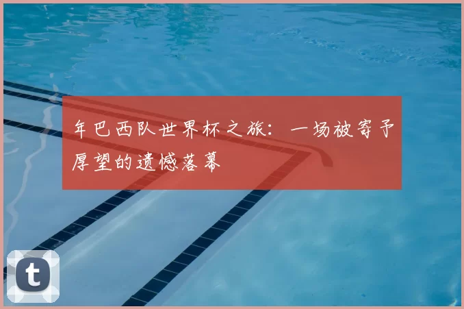 年巴西队世界杯之旅:一场被寄予厚望的遗憾落幕