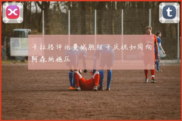 卡拉格评论曼城胜纽卡庆祝如同向阿森纳施压