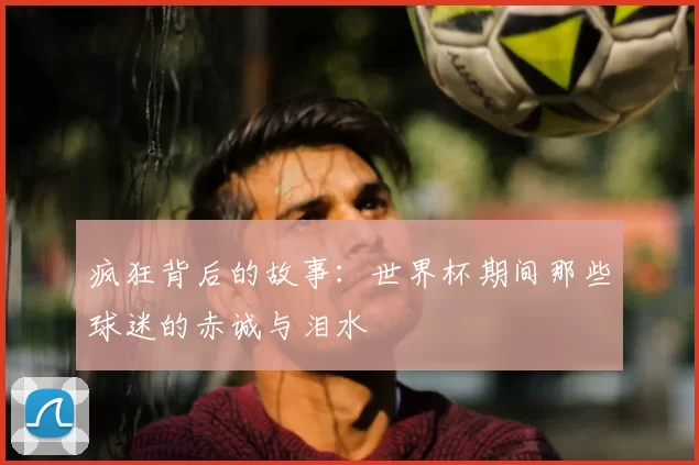 疯狂背后的故事:世界杯期间那些球迷的赤诚与泪水