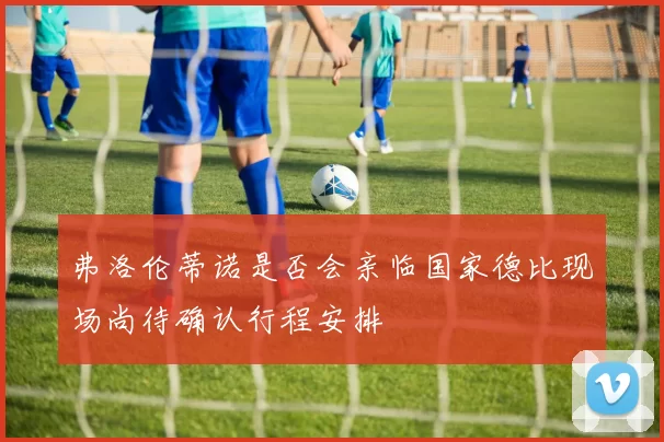 弗洛伦蒂诺是否会亲临国家德比现场尚待确认行程安排