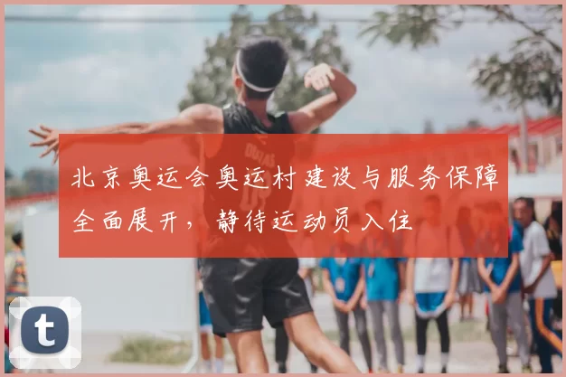 北京奥运会奥运村建设与服务保障全面展开，静待运动员入住