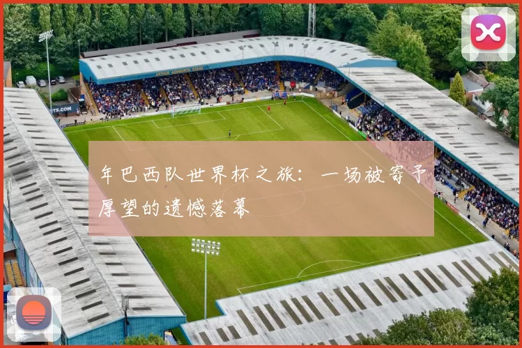 年巴西队世界杯之旅:一场被寄予厚望的遗憾落幕