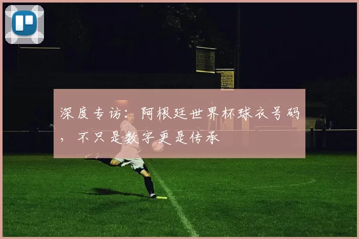 深度专访:阿根廷世界杯球衣号码,不只是数字更是传承