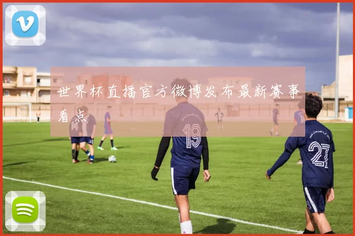 世界杯直播官方微博发布最新赛事看点