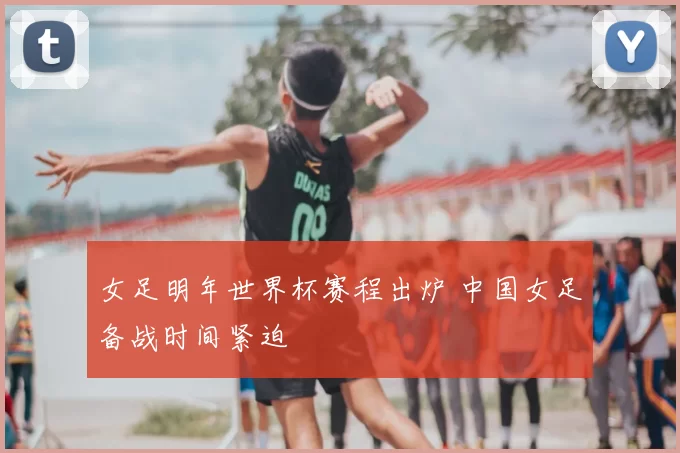 女足明年世界杯赛程出炉 中国女足备战时间紧迫