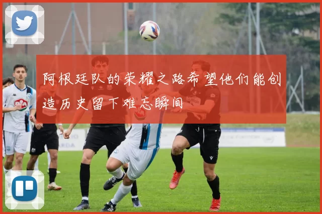 阿根廷队的荣耀之路希望他们能创造历史留下难忘瞬间