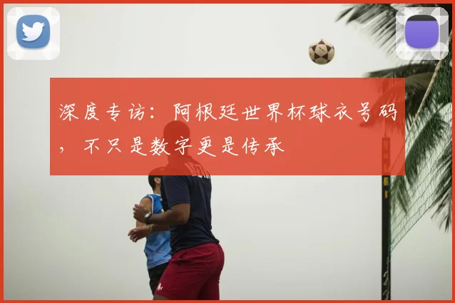 深度专访:阿根廷世界杯球衣号码,不只是数字更是传承