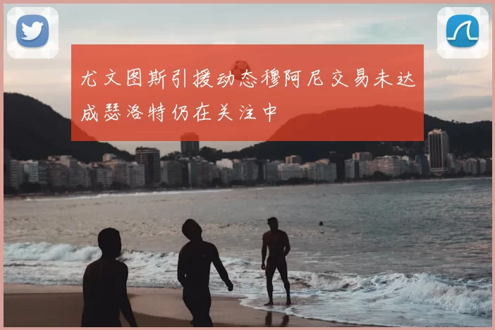 尤文图斯引援动态穆阿尼交易未达成瑟洛特仍在关注中
