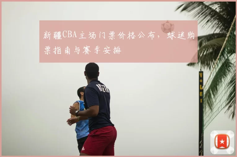 新疆CBA主场门票价格公布,球迷购票指南与赛季安排